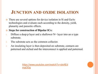 JUNCTION AND OXIDE ISOLATION
 There are several options for device isolation in Si and GaAs
technologies and evaluate each according to the density, yield,
planarity and parasitic effects.
 Steps for construction of Bipolar ICs:
1. Diffuse a deep p layer and a shallower N+ layer into an n type
substrate.
2. The substrate acts as the common collector.
3. An insulating layer is then deposited on substrate, contacts are
patterned and etched and the interconnect is applied and patterned.
https://www.youtube.com/watch?v=slxAEd
mgODg
 