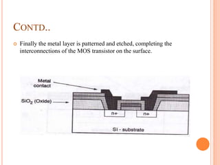 CONTD..
 Finally the metal layer is patterned and etched, completing the
interconnections of the MOS transistor on the surface.
 