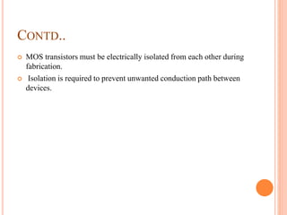 CONTD..
 MOS transistors must be electrically isolated from each other during
fabrication.
 Isolation is required to prevent unwanted conduction path between
devices.
 