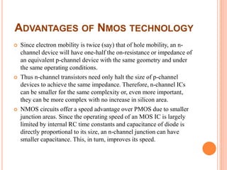 ADVANTAGES OF NMOS TECHNOLOGY
 Since electron mobility is twice (say) that of hole mobility, an n-
channel device will have one-half the on-resistance or impedance of
an equivalent p-channel device with the same geometry and under
the same operating conditions.
 Thus n-channel transistors need only halt the size of p-channel
devices to achieve the same impedance. Therefore, n-channel ICs
can be smaller for the same complexity or, even more important,
they can be more complex with no increase in silicon area.
 NMOS circuits offer a speed advantage over PMOS due to smaller
junction areas. Since the operating speed of an MOS IC is largely
limited by internal RC time constants and capacitance of diode is
directly proportional to its size, an n-channel junction can have
smaller capacitance. This, in turn, improves its speed.
 