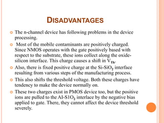 DISADVANTAGES
 The n-channel device has following problems in the device
processing.
 Most of the mobile contaminants are positively charged.
Since NMOS operates with the gate positively based with
respect to the substrate, these ions collect along the oxide-
silicon interface. This charge causes a shift in VTh.
 Also, there is fixed positive charge at the Si-SiO2 interface
resulting from various steps of the manufacturing process.
 This also shifts the threshold voltage. Both these charges have
tendency to make the device normally on.
 These two charges exist in PMOS device too, but the positive
ions are pulled to the AI-S1O2 interlace by the negative bias
applied to gate. There, they cannot affect the device threshold
severely.
 