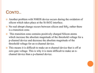 CONTD..
 Another problem with NMOS device occurs during the oxidation of
silicon which takes place at the Si-SiO2 interface.
 No real abrupt change occurs between silicon and Si02; rather there
is a transition zone.
 This transition zone contains positively charged Silicon atoms
which increase the absolute magnitude of the threshold voltage for a
p-channel device and decrease the absolute magnitude of the
threshold voltage for an n-channel device.
 This means it is difficult to make an n-channel device that is off at
zero gate voltage. This is why it is more difficult to make an n-
channel device than a p-channel device.
 