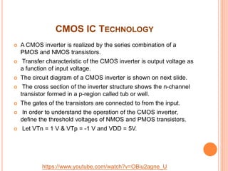 CMOS IC TECHNOLOGY
 A CMOS inverter is realized by the series combination of a
PMOS and NMOS transistors.
 Transfer characteristic of the CMOS inverter is output voltage as
a function of input voltage.
 The circuit diagram of a CMOS inverter is shown on next slide.
 The cross section of the inverter structure shows the n-channel
transistor formed in a p-region called tub or well.
 The gates of the transistors are connected to from the input.
 In order to understand the operation of the CMOS inverter,
define the threshold voltages of NMOS and PMOS transistors.
 Let VTn = 1 V & VTp = -1 V and VDD = 5V.
https://www.youtube.com/watch?v=OBiu2agne_U
 