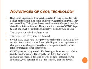 ADVANTAGES OF CMOS TECHNOLOGY
1. High input impedance. The input signal is driving electrodes with
a layer of insulation (the metal oxide) between them and what they
are controlling. This gives them a small amount of capacitance, but
virtually infinite resistance. The current into or out of CMOS input
held at one level is just leakage, usually 1 nanoAmpere or less
2. The outputs actively drive both ways
3. The outputs are pretty much rail-to-rail
4. CMOS logic takes very little power when held in a fixed state. The
current consumption comes from switching as those capacitors are
charged and discharged. Even then, it has good speed to power
ratio compared to other logic types.
5. CMOS gates are very simple. The basic gate is an inverter, which
is only two transistors. This together with the low power
consumption means it lends itself well to dense integration. Or
conversely, you get a lot of logic for the size, cost and power.
 