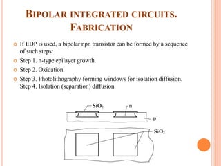 BIPOLAR INTEGRATED CIRCUITS.
FABRICATION
 If EDP is used, a bipolar npn transistor can be formed by a sequence
of such steps:
 Step 1. n-type epilayer growth.
 Step 2. Oxidation.
 Step 3. Photolithography forming windows for isolation diffusion.
Step 4. Isolation (separation) diffusion.
 