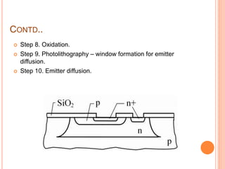CONTD..
 Step 8. Oxidation.
 Step 9. Photolithography – window formation for emitter
diffusion.
 Step 10. Emitter diffusion.
 