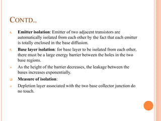CONTD..
4. Emitter isolation: Emitter of two adjacent transistors are
automatically isolated from each other by the fact that each emitter
is totally enclosed in the base diffusion.
5. Base layer isolation: for base layer to be isolated from each other,
there must be a large energy barrier between the holes in the two
base regions.
 As the height of the barrier decreases, the leakage between the
bases increases exponentially.
 Measure of isolation:
 Depletion layer associated with the two base collector junction do
no touch.
 