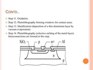 CONTD..
 Step 11. Oxidation.
 Step 12. Photolithography forming windows for contact areas.
 Step 13. Metallization (deposition of a thin aluminium layer by
vacuum evaporation).
 Step 14. Photolithography (selective etching of the metal layer).
Interconnections are formed at this step.
 