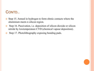 CONTD..
 Step 15. Anneal in hydrogen to form ohmic contacts where the
aluminium meets n silicon region.
 Step 16. Passivation, i.e. deposition of silicon dioxide or silicon
nitride by lowtemperature CVD (chemical vapour deposition).
 Step 17. Photolithography exposing bonding pads.
 