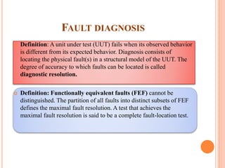 FAULT DIAGNOSIS
 Definition: A unit under test (UUT) fails when its observed behavior
is different from its expected behavior. Diagnosis consists of
locating the physical fault(s) in a structural model of the UUT. The
degree of accuracy to which faults can be located is called
diagnostic resolution.
 Definition: Functionally equivalent faults (FEF) cannot be
distinguished. The partition of all faults into distinct subsets of FEF
defines the maximal fault resolution. A test that achieves the
maximal fault resolution is said to be a complete fault-location test.
 