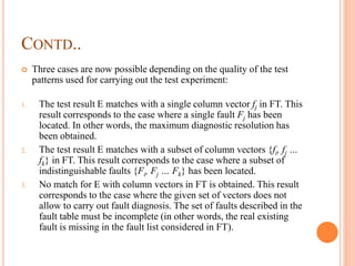 CONTD..
 Three cases are now possible depending on the quality of the test
patterns used for carrying out the test experiment:
1. The test result E matches with a single column vector fj in FT. This
result corresponds to the case where a single fault Fj has been
located. In other words, the maximum diagnostic resolution has
been obtained.
2. The test result E matches with a subset of column vectors {fi, fj …
fk} in FT. This result corresponds to the case where a subset of
indistinguishable faults {Fi, Fj … Fk} has been located.
3. No match for E with column vectors in FT is obtained. This result
corresponds to the case where the given set of vectors does not
allow to carry out fault diagnosis. The set of faults described in the
fault table must be incomplete (in other words, the real existing
fault is missing in the fault list considered in FT).
 