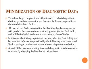 MINIMIZATION OF DIAGNOSTIC DATA
 To reduce large computational effort involved in building a fault
dictionary, in fault simulation the detected faults are dropped from
the set of simulated faults.
 Hence, all the faults detected for the first time by the same vector
will produce the same column vector (signature) in the fault table,
and will be included in the same equivalence class of faults.
 In this case the testing experiment can stop after the first failing test,
because the information provided by the following tests is not used.
Such a testing experiment achieves a lower diagnostic resolution.
 A tradeoff between computing time and diagnostic resolution can be
achieved by dropping faults after k>1 detections.
 