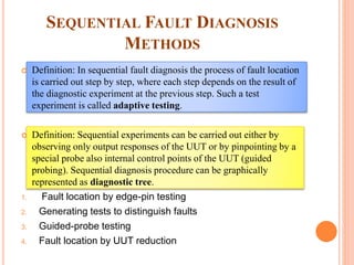 SEQUENTIAL FAULT DIAGNOSIS
METHODS
 Definition: In sequential fault diagnosis the process of fault location
is carried out step by step, where each step depends on the result of
the diagnostic experiment at the previous step. Such a test
experiment is called adaptive testing.
 Definition: Sequential experiments can be carried out either by
observing only output responses of the UUT or by pinpointing by a
special probe also internal control points of the UUT (guided
probing). Sequential diagnosis procedure can be graphically
represented as diagnostic tree.
1. Fault location by edge-pin testing
2. Generating tests to distinguish faults
3. Guided-probe testing
4. Fault location by UUT reduction
 