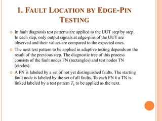 1. FAULT LOCATION BY EDGE-PIN
TESTING
 In fault diagnosis test patterns are applied to the UUT step by step.
In each step, only output signals at edge-pins of the UUT are
observed and their values are compared to the expected ones.
 The next test pattern to be applied in adaptive testing depends on the
result of the previous step. The diagnostic tree of this process
consists of the fault nodes FN (rectangles) and test nodes TN
(circles).
 A FN is labeled by a set of not yet distinguished faults. The starting
fault node is labeled by the set of all faults. To each FN k a TN is
linked labeled by a test pattern Tk to be applied as the next.
 