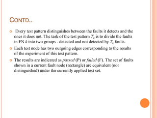 CONTD..
 Every test pattern distinguishes between the faults it detects and the
ones it does not. The task of the test pattern Tk is to divide the faults
in FN k into two groups - detected and not detected by Tk faults.
 Each test node has two outgoing edges corresponding to the results
of the experiment of this test pattern.
 The results are indicated as passed (P) or failed (F). The set of faults
shown in a current fault node (rectangle) are equivalent (not
distinguished) under the currently applied test set.
 