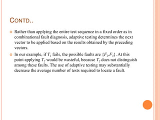 CONTD..
 Rather than applying the entire test sequence in a fixed order as in
combinational fault diagnosis, adaptive testing determines the next
vector to be applied based on the results obtained by the preceding
vectors.
 In our example, if T1 fails, the possible faults are {F2,F3}. At this
point applying T2 would be wasteful, because T2 does not distinguish
among these faults. The use of adaptive testing may substantially
decrease the average number of tests required to locate a fault.
 