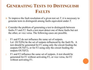 GENERATING TESTS TO DISTINGUISH
FAULTS
 To improve the fault resolution of a given test set T, it is necessary to
generate tests to distinguish among faults equivalent under T.
 Consider the problem of generating a test to distinguish between
faults F1 and F2. Such a test must detect one of these faults but not
the other, or vice versa. The following cases are possible.
1. F1 and F2 do not influence the same set of outputs.
Let OUT(Fk) be the set of outputs influenced by the fault Fk. A
test should be generated for F1 using only the circuit feeding the
outputs OUT(F1), or for F2 using only the circuit feeding the
outputs OUT(F2).
2. F1 and F2 influence the same set of outputs. A test should be
generated for F1 without activating F2, or vice versa, for F2
without activating F1.
 