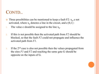 CONTD..
 Three possibilities can be mentioned to keep a fault F2: xk=e not
activated, where xk denotes a line in the circuit, and e{0,1}:
1. The value e should be assigned to the line xk.
2. If this is not possible then the activated path from F2 should be
blocked, so that the fault F2 could not propagate and influence the
activated path from F1.
3. If the 2nd case is also not possible then the values propagated from
the sites F1 and F2 and reaching the same gate G should be
opposite on the inputs of G.
 