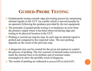 GUIDED-PROBE TESTING
 Guided-probe testing extends edge-pin testing process by monitoring
internal signals in the UUT via a probe which is moved (usually by
an operator) following the guidance provided by the test equipment.
 The principle of guided-probe testing is to backtrace an error from
the primary output where it has been observed during edge-pin
testing to its physical location in the UUT.
 Probing is carried out step-by-step. In each step an internal signal is
probed and compared to the expected value. The next probing
depends on the result of the previous step.
 A diagnostic tree can be created for the given test pattern to control
the process of probing. The tree consists of internal nodes (circles) to
mark the internal lines to be probed, and of terminal nodes
(rectangles) to show the possible result of diagnosis.
 The results of probing are indicated as passed (P) or failed (F).
 