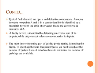 CONTD..
 Typical faults located are opens and defective components. An open
between two points A and B in a connection line is identified by a
mismatch between the error observed at B and the correct value
measured at A.
 A faulty device is identified by detecting an error at one of its
outputs, while only correct values are measured at its inputs.
 The most time-consuming part of guided-probe testing is moving the
probe. To speed-up the fault location process, we need to reduce the
number of probed lines. A lot of methods to minimize the number of
probings are available.
 