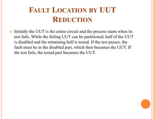 FAULT LOCATION BY UUT
REDUCTION
 Initially the UUT is the entire circuit and the process starts when its
test fails. While the failing UUT can be partitioned, half of the UUT
is disabled and the remaining half is tested. If the test passes, the
fault must be in the disabled part, which then becomes the UUT. If
the test fails, the tested part becomes the UUT.
 