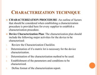 CHARACTERIZATION TECHNIQUE
 CHARACTERIZATION PROCEDURE :An outline of factors
that should be considered when establishing a characterization
procedure is provided here for every supplier to establish a
characterization procedure.
 Device Characterization Plan: The characterization plan should
include the following major activities for the device to be
characterized:
1. Review the Characterization Checklist.
2. Determination of if a matrix lot is necessary for the device
characterization.
3. Determination of the characterization method to be used.
4. Establishment of the parameters and conditions to be
characterized.
5. Define format of the characterization report.
 