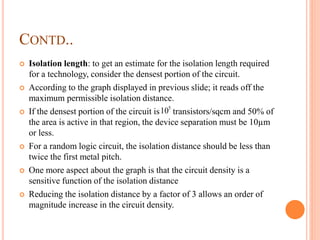 CONTD..
 Isolation length: to get an estimate for the isolation length required
for a technology, consider the densest portion of the circuit.
 According to the graph displayed in previous slide; it reads off the
maximum permissible isolation distance.
 If the densest portion of the circuit is transistors/sqcm and 50% of
the area is active in that region, the device separation must be 10µm
or less.
 For a random logic circuit, the isolation distance should be less than
twice the first metal pitch.
 One more aspect about the graph is that the circuit density is a
sensitive function of the isolation distance
 Reducing the isolation distance by a factor of 3 allows an order of
magnitude increase in the circuit density.
5
10
 