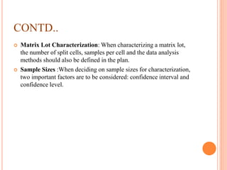 CONTD..
 Matrix Lot Characterization: When characterizing a matrix lot,
the number of split cells, samples per cell and the data analysis
methods should also be defined in the plan.
 Sample Sizes :When deciding on sample sizes for characterization,
two important factors are to be considered: confidence interval and
confidence level.
 