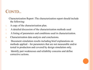 CONTD..
Characterization Report :The characterization report should include
the following:
1. A copy of the characterization plan.
2. A detailed discussion of the characterization methods used
3. A listing of parameters and conditions used in characterization.
4. Characterization data analysis and conclusions.
5. Document simulation results including brief explanations on
methods applied – for parameters that are not measurable and/or
tested in production and covered by design simulation only.
6. Identify part weaknesses and reliability concerns and define
corrective actions.
 
