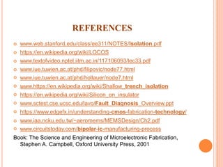 REFERENCES
 www.web.stanford.edu/class/ee311/NOTES/Isolation.pdf
 https://en.wikipedia.org/wiki/LOCOS
 www.textofvideo.nptel.iitm.ac.in/117106093/lec33.pdf
 www.iue.tuwien.ac.at/phd/filipovic/node77.html
 www.iue.tuwien.ac.at/phd/hollauer/node7.html
 www.https://en.wikipedia.org/wiki/Shallow_trench_isolation
 https://en.wikipedia.org/wiki/Silicon_on_insulator
 www.sctest.cse.ucsc.edu/lavo/Fault_Diagnosis_Overview.ppt
 https://www.edgefx.in/understanding-cmos-fabrication-technology/
 www.iaa.ncku.edu.tw/~aeromems/MEMSDesign/Ch2.pdf
 www.circuitstoday.com/bipolar-ic-manufacturing-process
Book: The Science and Engineering of Microelectronic Fabrication,
Stephen A. Campbell, Oxford University Press, 2001
 