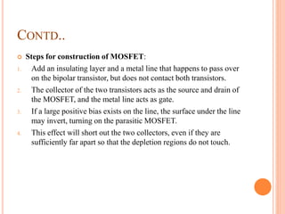 CONTD..
 Steps for construction of MOSFET:
1. Add an insulating layer and a metal line that happens to pass over
on the bipolar transistor, but does not contact both transistors.
2. The collector of the two transistors acts as the source and drain of
the MOSFET, and the metal line acts as gate.
3. If a large positive bias exists on the line, the surface under the line
may invert, turning on the parasitic MOSFET.
4. This effect will short out the two collectors, even if they are
sufficiently far apart so that the depletion regions do not touch.
 