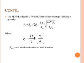 CONTD..
 The MOSFET threshold for NMOS transistors on p type substrate is
given by:
Where:
= the metal semiconductor work function
0
4
2



s
fA
ox
oxs
fmsT
k
qN
k
tk
V 







i
A
f
n
N
q
kT
ln
ms
 