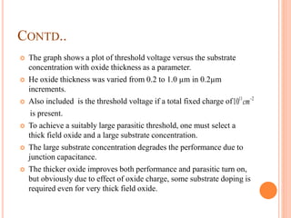 CONTD..
 The graph shows a plot of threshold voltage versus the substrate
concentration with oxide thickness as a parameter.
 He oxide thickness was varied from 0.2 to 1.0 µm in 0.2µm
increments.
 Also included is the threshold voltage if a total fixed charge of
is present.
 To achieve a suitably large parasitic threshold, one must select a
thick field oxide and a large substrate concentration.
 The large substrate concentration degrades the performance due to
junction capacitance.
 The thicker oxide improves both performance and parasitic turn on,
but obviously due to effect of oxide charge, some substrate doping is
required even for very thick field oxide.
211
10 
cm
 