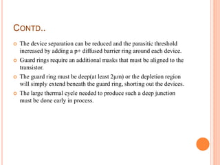 CONTD..
 The device separation can be reduced and the parasitic threshold
increased by adding a p+ diffused barrier ring around each device.
 Guard rings require an additional masks that must be aligned to the
transistor.
 The guard ring must be deep(at least 2µm) or the depletion region
will simply extend beneath the guard ring, shorting out the devices.
 The large thermal cycle needed to produce such a deep junction
must be done early in process.
 