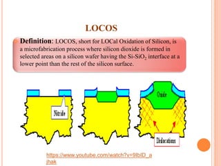 LOCOS
 Definition: LOCOS, short for LOCal Oxidation of Silicon, is
a microfabrication process where silicon dioxide is formed in
selected areas on a silicon wafer having the Si-SiO2 interface at a
lower point than the rest of the silicon surface.
https://www.youtube.com/watch?v=9IbID_a
jhak
 