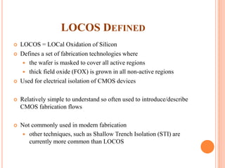 LOCOS DEFINED
 LOCOS = LOCal Oxidation of Silicon
 Defines a set of fabrication technologies where
 the wafer is masked to cover all active regions
 thick field oxide (FOX) is grown in all non-active regions
 Used for electrical isolation of CMOS devices
 Relatively simple to understand so often used to introduce/describe
CMOS fabrication flows
 Not commonly used in modern fabrication
 other techniques, such as Shallow Trench Isolation (STI) are
currently more common than LOCOS
 
