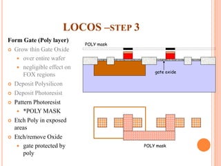 LOCOS –STEP 3
Form Gate (Poly layer)
 Grow thin Gate Oxide
 over entire wafer
 negligible effect on
FOX regions
 Deposit Polysilicon
 Deposit Photoresist
 Pattern Photoresist
 *POLY MASK
 Etch Poly in exposed
areas
 Etch/remove Oxide
 gate protected by
poly
gate oxide
POLY mask
POLY mask
 