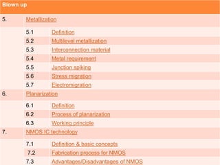 Blown up
5. Metallization
5.1 Definition
5.2 Multilevel metallization
5.3 Interconnection material
5.4 Metal requirement
5.5 Junction spiking
5.6 Stress migration
5.7 Electromigration
6. Planarization
6.1 Definition
6.2 Process of planarization
6.3 Working principle
7. NMOS IC technology
7.1 Definition & basic concepts
7.2 Fabrication process for NMOS
7.3 Advantages/Disadvantages of NMOS
 