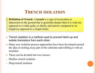 TRENCH ISOLATION
 Definition of Trench: A trench is a type of excavation or
depression in the ground that is generally deeper than it is wide (as
opposed to a wider gully, or ditch), and narrow compared to its
length (as opposed to a simple hole).
 Trench isolation is a method used to prevent latch-up and
isolate transistors from each other.
 Many new isolation process approaches have been developed around
the idea of etching away part of the substrate and refilling it with an
insulator.
 These can be divided into two classes:
 Shallow trench isolation
 Deep trench isolation
 