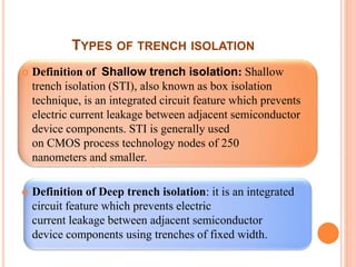 TYPES OF TRENCH ISOLATION
 Definition of Shallow trench isolation: Shallow
trench isolation (STI), also known as box isolation
technique, is an integrated circuit feature which prevents
electric current leakage between adjacent semiconductor
device components. STI is generally used
on CMOS process technology nodes of 250
nanometers and smaller.
 Definition of Deep trench isolation: it is an integrated
circuit feature which prevents electric
current leakage between adjacent semiconductor
device components using trenches of fixed width.
 