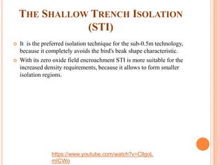 THE SHALLOW TRENCH ISOLATION
(STI)
 It is the preferred isolation technique for the sub-0.5m technology,
because it completely avoids the bird's beak shape characteristic.
 With its zero oxide field encroachment STI is more suitable for the
increased density requirements, because it allows to form smaller
isolation regions.
https://www.youtube.com/watch?v=CllgoL
mICWo
 