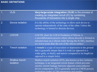 BASIC DEFINITIONS
1. VLSI Very-large-scale integration (VLSI) is the process of
creating an integrated circuit (IC) by combining
thousands of transistors into a single chip.
2. Device isolation It is the ability of the technology to allow each device to
operate independently of the state of the other. Unless the
technology is limited to discrete devices.
3. LOCOS LOCOS, short for LOCal Oxidation of Silicon, is
a microfabrication process where silicon dioxide is formed in
selected areas on a silicon wafer having the Si-SiO2 interface
at a lower point than the rest of the silicon surface.
4. Trench isolation A trench is a type of excavation or depression in the ground
that is generally deeper than it is wide (as opposed to a
wider gully, or ditch), and narrow compared to its length (as
opposed to a simple hole).
5. Shallow trench
isolation
Shallow trench isolation (STI), also known as box isolation
technique, is an integrated circuit feature which prevents
electric current leakage between adjacent semiconductor
device components. STI is generally used on CMOS process
 
