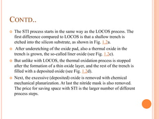 CONTD..
 The STI process starts in the same way as the LOCOS process. The
first difference compared to LOCOS is that a shallow trench is
etched into the silicon substrate, as shown in Fig. 1.2a.
 After underetching of the oxide pad, also a thermal oxide in the
trench is grown, the so-called liner oxide (see Fig. 1.2c).
 But unlike with LOCOS, the thermal oxidation process is stopped
after the formation of a thin oxide layer, and the rest of the trench is
filled with a deposited oxide (see Fig. 1.2d).
 Next, the excessive (deposited) oxide is removed with chemical
mechanical planarization. At last the nitride mask is also removed.
The price for saving space with STI is the larger number of different
process steps.
 