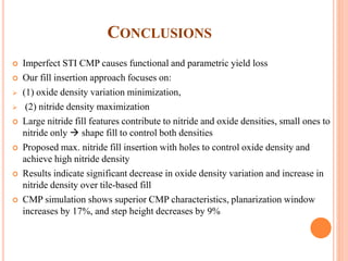 CONCLUSIONS
 Imperfect STI CMP causes functional and parametric yield loss
 Our fill insertion approach focuses on:
 (1) oxide density variation minimization,
 (2) nitride density maximization
 Large nitride fill features contribute to nitride and oxide densities, small ones to
nitride only  shape fill to control both densities
 Proposed max. nitride fill insertion with holes to control oxide density and
achieve high nitride density
 Results indicate significant decrease in oxide density variation and increase in
nitride density over tile-based fill
 CMP simulation shows superior CMP characteristics, planarization window
increases by 17%, and step height decreases by 9%
 