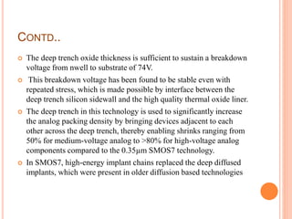 CONTD..
 The deep trench oxide thickness is sufficient to sustain a breakdown
voltage from nwell to substrate of 74V.
 This breakdown voltage has been found to be stable even with
repeated stress, which is made possible by interface between the
deep trench silicon sidewall and the high quality thermal oxide liner.
 The deep trench in this technology is used to significantly increase
the analog packing density by bringing devices adjacent to each
other across the deep trench, thereby enabling shrinks ranging from
50% for medium-voltage analog to >80% for high-voltage analog
components compared to the 0.35µm SMOS7 technology.
 In SMOS7, high-energy implant chains replaced the deep diffused
implants, which were present in older diffusion based technologies
 