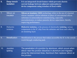 6. Deep trench
isolation
It is an integrated circuit feature which prevents electric
current leakage between adjacent semiconductor
device components using trenches of fixed width.
7. Silicon on
insulator
Silicon on insulator (SOI) technology refers to the use of a layered
silicon–insulator–silicon substrate in place of conventional silicon
substrates in semiconductor manufacturing, especially
microelectronics, to reduce parasitic device capacitance, thereby
improving performance.
8. Dielectric
isolation
Dielectric isolation, is the process of electrically isolating various
components in the IC chip from the substrate and from each other by
an insulating layer.
9. Metallization Metallization is the process that makes accessible the IC to the outside
world through conducting pads
10. Junction
spiking
The penetration of a junction by aluminum, which occurs when
silicon near the junction dissolves in aluminum and migrates
along the interconnect lines. Aluminum then replaces silicon at
the junction.
 