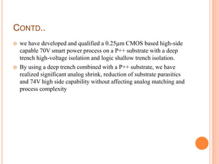 CONTD..
 we have developed and qualified a 0.25µm CMOS based high-side
capable 70V smart power process on a P++ substrate with a deep
trench high-voltage isolation and logic shallow trench isolation.
 By using a deep trench combined with a P++ substrate, we have
realized significant analog shrink, reduction of substrate parasitics
and 74V high side capability without affecting analog matching and
process complexity
 
