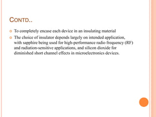 CONTD..
 To completely encase each device in an insulating material
 The choice of insulator depends largely on intended application,
with sapphire being used for high-performance radio frequency (RF)
and radiation-sensitive applications, and silicon dioxide for
diminished short channel effects in microelectronics devices.
 