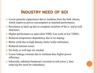 INDUSTRY NEED OF SOI
 Lower parasitic capacitance due to isolation from the bulk silicon,
which improves power consumption at matched performance.
 Resistance to latch up due to complete isolation of the n- and p-well
structures.
 Higher performance at equivalent VDD. Can work at low VDD's.
 Reduced temperature dependency due to no doping.
 Better yield due to high density, better wafer utilization.
 Reduced antenna issues
 No body or well taps are needed.
 Lower leakage currents due to isolation thus higher power
efficiency.
 Inherently radiation hardened ( resistant to soft errors ), thus
reducing the need for redundancy
 