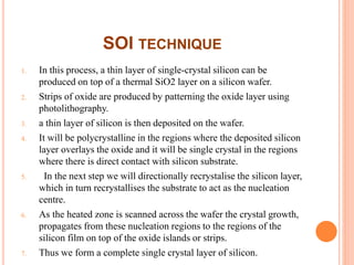 SOI TECHNIQUE
1. In this process, a thin layer of single-crystal silicon can be
produced on top of a thermal SiO2 layer on a silicon wafer.
2. Strips of oxide are produced by patterning the oxide layer using
photolithography.
3. a thin layer of silicon is then deposited on the wafer.
4. It will be polycrystalline in the regions where the deposited silicon
layer overlays the oxide and it will be single crystal in the regions
where there is direct contact with silicon substrate.
5. In the next step we will directionally recrystalise the silicon layer,
which in turn recrystallises the substrate to act as the nucleation
centre.
6. As the heated zone is scanned across the wafer the crystal growth,
propagates from these nucleation regions to the regions of the
silicon film on top of the oxide islands or strips.
7. Thus we form a complete single crystal layer of silicon.
 